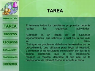 Al terminar todos los problemas propuestos deberás realizar las siguientes actividades: *Entregar en un listado de las funciones trigonométricas  que utilizaste, y cuál fue la que más se utilizó. *Entregar los problemas debidamente resueltos con el procedimiento que utilizaste para llegar al resultado y comentar si tus resultados coincidieron con los de la página electrónica que se te proporciona, *sugerir un recurso, diferente al que aquí se te proporciona, de Internet donde se aborde el tema. INTRODUCCIÓN TAREA PROCESO RECURSOS EVALUACIÓN CONCLUSIONES CRÉDITOS TAREA 