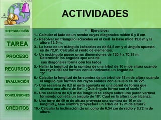 Ejercicios: 1.- Calcular el lado de un rombo cuyas diagonales miden 6 y 8 cm.  2.- Resolver un triángulo isósceles en el cuál  la base mide 19,8 m y la altura 12,5 m.  3.- La base de un triángulo isósceles es de 64,5 cm y el ángulo opuesto es de 72,8º. Calcular el resto de elementos.  4.- Un rectángulo posee unas dimensiones de 120,4 x 70,18 m. Determinar los ángulos que una de sus diagonales forma con los lados.  5.- Hallar la longitud de la sombra de una árbol de 10 m de altura cuando los rayos del sol forman con la horizontal un ángulo de 15º                                6.- Calcular la longitud de la sombra de un árbol de 18 m de altura cuando el ángulo que forman los rayos solares con el suelo es de 22º.    7.- Una escalera de 8,2 m esta apoyada en una pared de forma que alcanza una altura de 6m . ¿Que ángulo forma con el suelo?  8.- Una escalera de 6,5 m de longitud se apoya sobre una pared vertical formando con ella un ángulo de 18º. Cual es la altura que alcanza.  9.- Una torre de 40 m de altura proyecta una sombra de 16 m de longitud.¿ Qué sombra proyectará un árbol de 12 m de altura?.  10.- Calcular la inclinación de un cono de 6,54 cm de radio y 8,72 m de altura.   ACTIVIDADES INTRODUCCIÓN TAREA PROCESO RECURSOS EVALUACIÓN CONCLUSIONES CRÉDITOS 