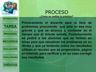 INTRODUCCIÓN TAREA PROCESO RECURSOS EVALUACIÓN CONCLUSIONES CRÉDITOS PROCESO ¿Cómo se realiza la práctica?  Primeramente el docente dará la lista de problemas, procurando  que esta no sea muy grande y que se alcance a contestar en el tiempo que él mismo señale. Posteriormente se pedirá a los alumnos que se formen en binas para que resuelvan los problemas en su libreta y que ya teniendo todos los resultados utilicen el recurso que se proporciona, página en Internet, para verificar y en su caso corregir sus resultados 