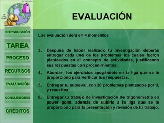 INTRODUCCIÓN TAREA PROCESO RECURSOS EVALUACIÓN CONCLUSIONES CRÉDITOS EVALUACIÓN Las evaluación será en 4 momentos Después de haber realizado tu investigación deberás entregar cada uno de los problemas los cuales fueron planteados en el concepto de actividades, justificando sus respuestas con procedimientos. Abordar  los ejercicios apoyándote en la liga que se te proporciono para verificar tus respuestas. Entregar tu autoeval, con 20 problemas planteados por ti, y resueltos. Entregar tu trabajo de investigación de trigonometría en power point, además de subirlo a la liga que se te proporciono para la presentación y revisión de tu trabajo. 