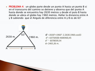    PROBLEMA 4: un globo parte desde un punto A hasta un punto B si
    en el transcurro del camino se detiene y observa que del punto A
    hasta donde se encuentra hay 2630 metros y desde el puto B hasta
    donde se ubica el globo hay 1960 metros. Hallar la distancia entre A
    y B sabiendo que el Angulo de diferencia entre A y B es de 63°




              63°                  d2 =26302+19602 -2.2630.1960.cos63
2630 m.              1960 m.       d2 =10758500-4680460,45
                                   d2 = 6078039,54
                                   d= 2465,36 m.

A             d          B
 