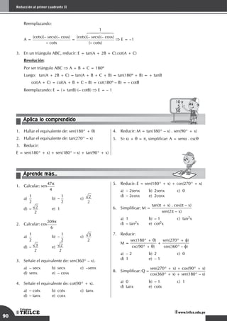 90
Reducción al primer cuadrante II
TRILCE
Colegios
www.trilce.edu.pe
	 Reemplazando:
	
A =
(cotx)(– secx)(– cosx)
– cotx
=
1
6447448
(cotx)(– secx)(– cosx)
(– cotx)
⇒ E = –1
3.	 En un triángulo ABC, reducir: E = tan(A + 2B + C).cot(A + C)
	 Resolución:
	 Por ser triángulo ABC ⇒ A + B + C = 180º
	 Luego: 	 tan(A + 2B + C) = tan(A + B + C + B) = tan(180º + B) = + tanB
		 cot(A + C) = cot(A + B + C – B) = cot(180º – B) = – cotB
	 Reemplazando: E = (+ tanB) (– cotB) ⇒ E = – 1
Aplica lo comprendido
10 x
5
50
1.	 Hallar el equivalente de: sen(180° + q)
2.	 Hallar el equivalente de: tan(270° – x)
3.	 Reducir:
E = sen(180° + x) + sen(180° – x) + tan(90° + x)
4.	 Reducir: M = tan(180° – x) . sen(90° + x)
5.	 Si: a + q = p, simplificar: A = sena . cscq
Aprende más...
1.	 Calcular: sen
47p
4
a)
	
1
2	
b)	–
1
2	
c)
	
2
2 		
d)	– 2
2 	
e)	1
2.	 Calcular: cos
209p
6
a)
	
1
2	
b)	–
1
2	
c)
	
3
2 		
d)	– 3
2 	
e)	 2
2
3.	 Señale el equivalente de: sen(360° – x).
a)	– secx	 b)	secx	 c)	–senx		
d)	 senx	 e)	 – cosx
4.	 Señale el equivalente de: cot(90° + x).
a)	– cotx	 b)	cotx	 c)	tanx		
d)	 – tanx	 e)	 cosx
5.	 Reducir: E = sen(180° + x) + cos(270° + x)
a)	 – 2senx	 b)	 2senx	 c)	 0 		
d)	 – 2cosx	 e)	 2cosx
6.	 Simplificar: M =
tan(p + x) . cos(p – x)
sen(2p – x)
a)	1	 b)	– 1	 c)	tan2x 		
d)	 – tan2x	 e)	cot2x
7.	 Reducir:
	 M =
sec(180° + q)
csc(90° + q)
+
sen(270° + f)
cos(360° – f)
a)	 – 2	 b)	 2	 c)	 0		
d)	 1	 e)	 – 1
8.	 Simplificar: Q =
sen(270° + x) + cos(90° + x)
cos(360° + x) + sen(180° – x)
a)	 0	 b)	 – 1	 c)	 1		
d)	tanx	 e)	cotx
 