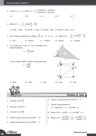 92
Reducción al primer cuadrante II
TRILCE
Colegios
www.trilce.edu.pe
Practica en casa
18:10:45
2.	 Siendo: x – y = p; reducir: C =
1 + sen(senx) + sen(seny)
1 – cos(cosx) + cos(cosy)
a)	 1	 b)	 0	 c)	 –1	 d)	 2	 e)	
1
2
3.	 Reducir: C =
4
S
n = 1
nsen n
p
2
+ q
a)	senq + cosq	 b)	2(senq + cosq)	c)	2(senq – cosq)	 d)	4(senq – cosq)	 e)	 0
4.	 En el análisis matemático se define:
n
P
k = 1
ak = a1. a2 . a3 ... . an. Reducir: C =
5
P
n = 1
ntan
np
2
+ x
a)	 120	 b)	 120tanx	 c)	 – 120tanx 	 d)	 120cotx	 e)	 – 120cotx
5.	 Si se sabe que el área "S" de un triángulo está
determinado por:
	 S =
mn
2
senq
C
A
B
m
S
n
q
	 En el cuadrado ABCD, señala el equivalente de:
J =
senb
senq a
b
q
C
A B
D
a)	sena	 b)	–sena	 c)	cosa	 d)	–cosa	 e)	csca
1.	 Calcular: tan251p
3
2.	 Calcular: sec5417p
3.	 Calcular: cos327p
4
4.	 Señale el equivalente de: sen(360° + x)
5.	 Señale el equivalente de: sec(360° – x)
6.	 Señale el equivalente de: cos(270° + x)
7.	 Señale el equivalente de:
	 C = 2sen(270º + x) + cos(180º – x)
8.	 Reducir: M = cos(90° – x) . csc(180° + x)
9.	 Reducir: M =
sen(180° + x)
cos(270° + x)
+
tan(360° – x)
cot(90° – x)
 