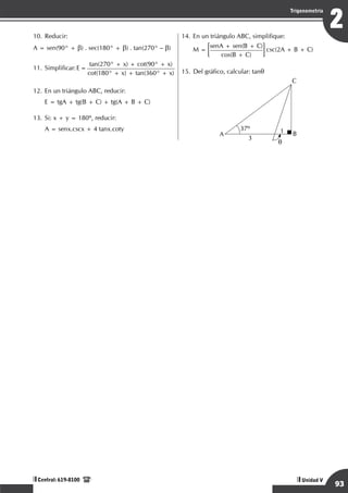 Razonamiento Matemático
93
2
Trigonometría
Unidad V
Central: 619-8100
10.	Reducir:
A = sen(90° + b) . sec(180° + b) . tan(270° – b)
11.	Simplificar:E=
tan(270° + x) + cot(90° + x)
cot(180° + x) + tan(360° + x)
12.	En un triángulo ABC, reducir:
	 E = tgA + tg(B + C) + tg(A + B + C)
13.	Si: x + y = 180º, reducir:
	 A = senx.cscx + 4 tanx.coty
14.	En un triángulo ABC, simplifique:
	 M =
senA + sen(B + C)
cos(B + C)
csc(2A + B + C)
15.	Del gráfico, calcular: tanq
	 q
1
3
37º
C
A B
 