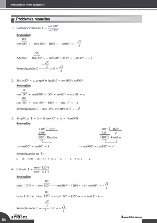 84
Reducción al primer cuadrante I
TRILCE
Colegios
www.trilce.edu.pe
Problemas resueltos
1.	 Calcular el valor de: E =
sen300°
tan315°
	 Resolución:
sen
IVC
678
300° = – sen(360º – 300º) = – sen60° = – 3
2
		 IVC
	 	 6
7
8
	 Además:	 tan315º = – tan(360º – 315º) = – tan45º = – 1
	
Reemplazando: E =
– 3
2
– 1
⇒ E = 3
2
2.	 Si: cos10º = a, ¿a qué es igual: E = sen100º.cos190º?
	 Resolución:
sen
IIC
678
100° = sen(180º – 100º) = sen80° = cos10° = a
cos
IIIC
678
190° = –cos(190º – 180º) = – cos10° = – a
	 Reemplazando: E = (cos10º)(– cos10º) ⇒ E = – a2
3.	 Simplificar: E = (k – 1) sen450º + (k + 1)cos900º
	 Resolución:
450° 360°
360° 1
90° Residuo
900° 360°
720° 2
180° Residuo
⇒ sen450º = sen90º = 1 ⇒ cos900º = cos180º = – 1
	 Reemplazando en "E":
	 E = (k – 1)(1) + (k +1)(–1) ⇒ E = k – 1 – k – 1 ⇒ E = – 2
4.	 Calcular: E =
sen(– 120°)
tan(– 135°)
	 Resolución:
sen(– 120°) = – sen
IIC
678
120° = – sen(180º – 120º) = – (+ sen60°) = – 3
2
tan(– 135°) = – tan
IIC
678
135° = – tan(180º – 135º) = – (– tan45°) = + 1
	
Reemplazando: E =
– 3
2
1
⇒ E = – 3
2
 