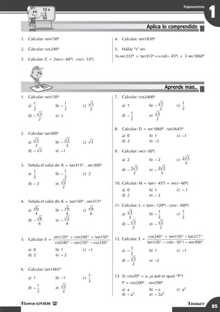 Razonamiento Matemático
85
1
Trigonometría
Unidad V
Central: 619-8100
Aplica lo comprendido
10 x
5
50
1.	 Calcular: sen150º
2.	 Calcular: cos240º
3.	 Calcular: C = 2sec(– 60º) . csc(– 53º)
4.	 Calcular: sen1830º
5.	 Hallar "x" en:
3x.sec233º + tan315º=x.cot(– 45º) + 3 sec1860º
Aprende más...
1.	 Calcular: sen150º
a)	
1
2
	 b)	–
1
2
	c)	
3
2
		
d)	– 3
2
	 e)	1
2.	 Calcular: tan300º
a)	 3
3
	 b)	– 3
3
	c)	
3		
d)	– 3	 e)	–1
3.	 Señala el valor de: K = tan315º . sec300º
a)
	
1
2	
b)	–
1
2	
c)	 2 		
d)	 – 2	 e)
	
2
2
4.	 Señala el valor de: K = tan150º . sen315º
a)
	
6
4 	
b)
	
– 6
4 	
c)	 6
6 		
d)	– 6
6
	 e)	– 2
4
5.	 Calcular: E =
sen120° + cos240° + tan150°
cot240° – sen210° – cos330°
a)	 0	 b)	 1	 c)	 –1		
d)	 2	 e)	 – 2
6.	 Calcular: tan1485º
a)	1	 b)	–1	 c)
	
1
2		
d)	–
1
2	
e)
	
2
2
7.	 Calcular: cos2400º
a)	1	 b)	– 3
2
	c)	
1
2		
d)
	
–
1
2	
e)
	
3
2
8.	 Calcular: D = sec1860º . tan3645º
a)	 0	 b)	 1	 c)	 –1		
d)	2	 e)	–2
9.	 Calcular: sec(–30º)
a)	 2	 b)	 – 2	 c)	 2 3
3
		
d)	– 3 3
2
	 e)	– 2 3
3
10.	Calcular: M = tan(– 45º) + sec(– 60º)
a)	 0	 b)	 1	 c)	 – 1 		
d)	 2	 e)	 – 2
11.	Calcular: L = tan(– 120º) . cos(– 300º)
a)	 3
2
	 b)	–
1
2
	c)	
1
2
		
d)	– 3
2
	 e)	– 2
2
12.	Calcular: E =
cos240° + sen150° – tan217°
tan120° – cot(– 30°) – sen300°
a)	–
3
2	
b)	1	 c)	–1
		
d)	– 3
2 	
e)	–2
13.	Si: cos20º = a, ¿a qué es igual "P"?
	 P = cos200º . sen290º
a)	a	 b)	– a	 c)	a2		
d)	 – a2	 e)	 – 2a2
 