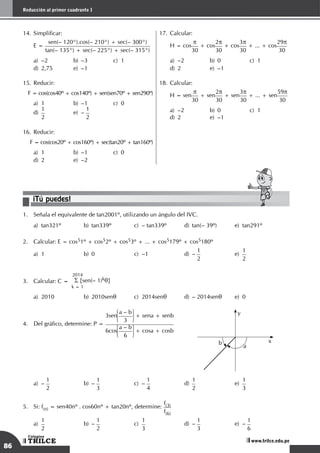 86
Reducción al primer cuadrante I
TRILCE
Colegios
www.trilce.edu.pe
14.	Simplificar:
	 E =
sen(– 120°).cos(– 210°) + sec(– 300°)
tan(– 135°) + sec(– 225°) + sec(– 315°)
a)	–2	 b)	–3	 c)	1		
d)	 2,75	 e)	 –1
15.	Reducir:
F = cos(cos40º + cos140º) + sen(sen70º + sen290º)
a)	 1	 b)	 –1	 c)	 0		
d)
	
1
2	
e)	–
1
2
16.	Reducir:
F = cos(cos20º + cos160º) + sec(tan20º + tan160º)
a)	 1	 b)	 –1	 c)	 0		
d)	2	 e)	–2
¡Tú puedes!
1.	 Señala el equivalente de tan2001º, utilizando un ángulo del IVC.
a)	 tan321º	 b)	 tan339º	 c)	 – tan339º	 d)	 tan(– 39º)	 e)	 tan291º
2.	 Calcular: E = cos51º + cos52º + cos53º + ... + cos5179º + cos5180º
a)	 1	 b)	 0	 c)	 –1	 d)	 –
1
2	
e)
	
1
2
3.	 Calcular: C =
2014
S {sen(– 1)kq}
k = 1
a)	 2010	 b)	 2010senq	 c)	 2014senq	 d)	 – 2014senq	 e)	 0
4.	 Del gráfico, determine: P =
3sen
a – b
3
+ sena + senb
6cos
a – b
6
+ cosa + cosb
x
y
b
a
a)	–
1
2	
b)	–
1
3	
c)	–
1
4	
d)
	
1
2	
e)
	
1
3
5.	 Si: f(n) = sen40nº . cos60nº + tan20nº, determine:
f(3)
f(6)
a)	
1
2	
b)	–
1
2	
c)	
1
3	
d)
	
–
1
3	
e)
	
–
1
6
17.	Calcular:
	
H = cos
p
30
+ cos
2p
30
+ cos
3p
30
+ ... + cos
29p
30
a)	 –2	 b)	 0	 c)	 1		
d)	2	 e)	–1
18.	Calcular:
	
H = sen
p
30
+ sen
2p
30
+ sen
3p
30
+ ... + sen
59p
30
a)	 –2	 b)	 0	 c)	 1		
d)	2	 e)	–1
 