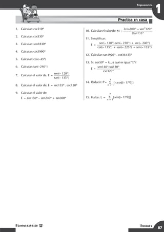 Razonamiento Matemático
87
1
Trigonometría
Unidad V
Central: 619-8100
1.	 Calcular: csc210º
2.	 Calcular: cot330°
3.	 Calcular: sen1830º
4.	 Calcular: cot3990º
5.	 Calcular: cos(–45º)
6.	 Calcular: tan(–240°)
7.	 Calcular el valor de: E =
sen(– 120°)
tan(– 135°)
8.	 Calcular el valor de: E = sec135º . csc150º
9.	 Calcular el valor de:
E = cos150º – sen240º + tan300º
10.	Calcular el valor de: M =
2cos300° – sen2120°
2tan135°
11.	Simplificar:
	 E =
sec(– 120°).sen(– 210°) + sec(– 240°)
cot(– 135°) + sen(– 225°) + sen(– 135°)
12.	Calcular: tan1920° . cot36135º
13.	Si: cos50º = k, ¿a qué es igual "E"?
	
E =
sen140°cos130°
csc320°
14.	Reducir: P=
4
S {n.cos[(– 1)nq]}
n = 1
15.	Hallar: L =
7
S {sen[(– 1)nq]}
n = 1
Practica en casa
18:10:45
 