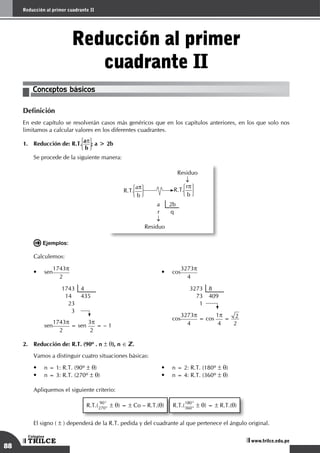88
Reducción al primer cuadrante II
TRILCE
Colegios
www.trilce.edu.pe
Reducción al primer
cuadrante II
Conceptos básicos
Definición
En este capítulo se resolverán casos más genéricos que en los capítulos anteriores, en los que solo nos
limitamos a calcular valores en los diferentes cuadrantes.
1.	 Reducción de: R.T. ap
b
; a > 2b
	 Se procede de la siguiente manera:
	
Residuo
↓
R.T.
ap
b
R.T.
rp
b
a 2b
r q
↓
Residuo
	 Ejemplos:
Calculemos:
•
	
sen
1743p
2
1743 4
14 435
23
3
	
sen
1743p
2
= sen
3p
2
= – 1
•
	
cos
3273p
4
3273 8
73 409
1
	
cos
3273p
4
= cos
1p
4
= 2
2
2.	 Reducción de: R.T. (90º . n ± q), n ∈ .
	 Vamos a distinguir cuatro situaciones básicas:
• n = 1: R.T. (90º ± q) • n = 2: R.T. (180º ± q)
• n = 3: R.T. (270º ± q) • n = 4: R.T. (360º ± q)
Apliquemos el siguiente criterio:
R.T.(
90°
270° ± q) = ± Co – R.T.(q) R.T.(
180°
360° ± q) = ± R.T.(q)
El signo ( ± ) dependerá de la R.T. pedida y del cuadrante al que pertenece el ángulo original.
 