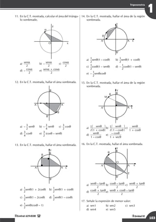 Razonamiento Matemático
103
1
Trigonometría
Unidad VI
Central: 619-8100
11.	En la C.T. mostrada, calcular el área del triángu-
lo sombreado.
	
a
O x
y
a)	 sena
2 	
b)	– sena
2 	
c)	 cosa
2 		
d)
	
– cosa
2 	
e)
	
sena + cosa
2
12.	En la C.T. mostrada, hallar el área sombreada.
	
q
B
A
A’
B’
a)	–
3
2
senq	 b)	–
3
4
senq	c)	
3
2
cosq		
d)	
3
4
cosq	e)	
3
2
(cosq – senq)	
13.	En la C.T. mostrada, hallar el área sombreada.
	
x
y
q B
A
A’
B’
a)	
1
2
senq(1 + 2cosq)	b)	
1
2
senq(1 + cosq)	
c)	
1
2
senq(1 – 2cosq)	d)	
1
2
senq(1 – cosq)	
e)	
1
2
senq(cosq – 1)
14.	En la C.T. mostrada, hallar el área de la región
sombreada.
	
x
y
q
B
A
A’
B’
a)	
1
2
senq(1 – cosq)	b)	
1
2
senq(1 + cosq)	
c)	
1
2
cosq(1 – senq)	 d)	–
1
2
cosq(1 – senq)	
e)	–
1
2
senqcosq
15.	En la C.T. mostrada, hallar el área de la región
sombreada.
	
M
x
y
q B
A
A’
B’
a)	
1
2
senq
1 + cosq
	b)	
1
2
senq
1 – cosq
	c)	
senq
1 + cosq
	
d)	
senq
1 – cosq
	e)	
– cosq
1 + secq
16.	En la C.T. mostrada, hallar el área sombreada.
	
x
y
q
O
B
A
A’
B’
T
a)	 senq – tanq
2 	
b)	 cosq – tanq
2 	
c)	 senq + tanq
2 	
d)
	
cosq + tanq
2 	
e)
	
senq + cosq – tanq
2
17.	Señale la expresión de menor valor:
a)	sen1	 b)	sen2	 c)	sen3		
d)	 sen4	 e)	 sen5
 