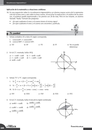 104
Circunferencia trigonométrica I
TRILCE
Colegios
www.trilce.edu.pe
Aplicación de la matemática a situaciones cotidianas
18.	En una exposición sobre la circunferencia trigonométrica un alumno expuso acerca de la representa-
ción de la línea seno y otro sobre la línea coseno. Al escuchar la explicación y el análisis de los alum-
nos, el profesor quedó impresionado y los premió con 20 de nota. Pero en ese instante, un alumno
llamado "Starky" formuló dos preguntas:
•	 ¿En qué cuadrante el seno y el coseno tienen el mismo signo?
•	 ¿En qué cuadrante el seno y el coseno son crecientes?, justifícala.
¡Tú puedes!
1.	 Señala verdadero (V) o falso (F) según corresponda:
I.	 cos(cos20º) > cos(cos50º)
II.	 cos(cos100º) > cos(cos130º)
a)	 VV	 b)	 VF	 c)	 FV	 d)	 FF	 e)	 No se puede		
									determinar
2.	 En la C.T. mostrada, hallar: B'Q.
a)	 1 + senq – cosq	 b)	 1 – senq – cosq	
c)	 1 – senq + cosq	 d)	 1 + senq + cosq	
e)	senq – cosq
Q
45º
q B
y
A x
A’
B’
3.	 Señala "V" o "F", según corresponda:
I.	 Si:
1
3
< a < b <
1
2
⇒ sen
1
a
> sen
1
b
II.	 Si: –
p
2
< a < b < 0 ⇒ |cos |a|+
p
2 |> |cos |b|+
p
2 |
III.	 Si: 0 < a <
p
4
⇒ |sena – cosa| = cosa – sena
a)	FFF	 b)	VVV	 c)	FVF	 d)	FVV	 e)	FFV
4.	 En la C.T. mostrada, hallar el área de la región sombreada:
a)	senq(1 – cosq)	b)
	
senq(1 – cosq)
2 			
c)	cosq(1 + senq)	d)
	
cosq(1 – senq)
2 			
e)
	
cosq(1 + senq)
2
N
q
B
y
x
A
A’
B’
 