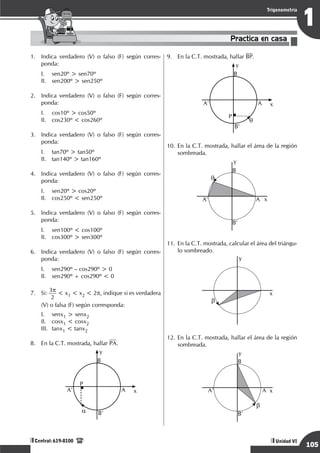 Razonamiento Matemático
105
1
Trigonometría
Unidad VI
Central: 619-8100
Practica en casa
18:10:45
1.	 Indica verdadero (V) o falso (F) según corres-
ponda:
I.	 sen20º > sen70º
II.	 sen200º > sen250º
2.	 Indica verdadero (V) o falso (F) según corres-
ponda:
I.	 cos10º > cos50º
II.	 cos230º < cos260º
3.	 Indica verdadero (V) o falso (F) según corres-
ponda:
I.	 tan70º > tan50º
II.	 tan140º > tan160º
4.	 Indica verdadero (V) o falso (F) según corres-
ponda:
I.	 sen20º > cos20º
II.	 cos250º < sen250º
5.	 Indica verdadero (V) o falso (F) según corres-
ponda:
I.	 sen100º < cos100º
II.	 cos300º > sen300º
6.	 Indica verdadero (V) o falso (F) según corres-
ponda:
I.	 sen290º – cos290º > 0
II.	 sen290º + cos290º < 0
7.	 Si: 3p
2
< x1 < x2 < 2p, indique si es verdadera
(V) o falsa (F) según corresponda:
I.	 senx1 > senx2
II.	 cosx1 < cosx2
III.	 tanx1 < tanx2
8.	 En la C.T. mostrada, hallar PA.
	
a
P
x
y
B
A
A'
B'
9.	 En la C.T. mostrada, hallar BP.
	
q
P
x
y
B
A
A’
B’
10.	En la C.T. mostrada, hallar el área de la región
sombreada.
q
x
y
A'
B
B'
A
11.	En la C.T. mostrada, calcular el área del triángu-
lo sombreado.
	
b
x
y
12.	En la C.T. mostrada, hallar el área de la región
sombreada.
	
b
x
y
A'
B
B'
A
 