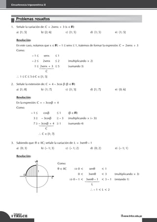 108
Circunferencia trigonométrica II
TRILCE
Colegios
www.trilce.edu.pe
Problemas resueltos
1.	 Señale la variación de: C = 2senx + 3 (x ∈ )
a)	 [1; 5]	 b)	 [2; 6]	 c)	 [1; 5〉	d)	
〈1; 5〉	e)	
〈1; 5]
Resolución:
	 En este caso, notamos que x ∈ : – 1 ≤ senx ≤ 1, tratemos de formar la expresión: C = 2senx + 3
Como:
	 – 1 ≤	senx	 ≤ 1
	 – 2 ≤	2senx	 ≤ 2	 (multiplicando × 2)
	1 ≤	 2senx + 3	 ≤ 5	 (sumando 3)
	 	 14243
		 C
 1 ≤ C ≤ 5 ó C ∈ [1; 5]
2.	 Señale la extensión de: C = 4 – 3cos b (b ∈ )
a)	 [1; 8]	 b)	 〈1; 7]	 c)	 [1; 5]	 d)	 [1; 7]	 e)	 〈0; 6]
Resolución:
En la expresión: C = – 3cosb + 4
Como:
	 – 1 ≤	cosb	 ≤ 1	 (b ∈ )
	3 ≥	 – 3cosb	 ≥ – 3	 (multiplicando × (– 3))
	7 ≥	– 3cosb + 4	 ≥ 1	 (sumando 4)
	 	 14243
		 C
		
 C ∈ [1; 7]
3.	 Sabiendo que: q ∈ IIC; señale la variación de: L = 3senq – 1
a)	 〈0; 3〉	b)	
〈– 1; 3〉	c)	
〈– 1; 2〉	d)	
〈0; 2〉	e)	
〈– 1; 1〉
Resolución:
1
0
x
y
Como:
q ∈ IIC	 ⇒ 0 <	 senq	 < 1
	 0 <	 3senq	 < 3	 (multiplicando × 3)
	 ⇒ 0 – 1 <	 3senq – 1	 < 3 – 1	 (restando 1)
	 	 14243
		L
 – 1 < L < 2
 