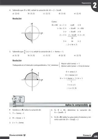 Razonamiento Matemático
109
2
Trigonometría
Unidad VI
Central: 619-8100
4.	 Sabiendo que: q ∈ IIIC; señale la variación de: M = 2 – 3cosq.
a)	 〈2; 6〉	b)	
〈3; 5〉	c)	
〈2; 5〉	d)	
〈1; 6〉	e)	
〈2; 4〉
Resolución:
– 1
0
x
y
Como:
q ∈ IIIC	 ⇒ – 1 <	 cosq	 < 0
	 (– 3)(– 1) >	 – 3cosq	 > –3(0)
	 3 >	 – 3cosq	 > 0
	 2 + 3 >	 2 – 3cosq	 > 2 + 0
	 	 14243
		M
	 5 >	 M	 > 2
 2 < M < 5
5.	 Sabiendo que: p
6
≤ a < p, señale la variación de: L = 4sena + 1.
a)	 [1; 5]	 b)	 〈1; 5]	 c)	 〈1; 5〉	 d)	 [2; 5]	 e)	 〈2; 5]
Resolución:
Trabajando en el intervalo correspondiente a "a", tenemos:
Mayor valor (sena) = 1
Menor valor (sena) = 0 (no lo toma)
1
0
y
1
2
p
6
x
0 < sena ≤ 1
0 < 4sena ≤ 4
0 + 1 < 4sena + 1 ≤ 4 + 1
14243
L
1 < L ≤ 5
 L ∈ 〈1; 5]
Aplica lo comprendido
10 x
5
50
•	 Siendo a ∈ , hallar la variación de:
1.	 T = 3sena – 1
2.	 R = 4cosa + 3
3.	 J = 1 – 2sena
4.	 Si: q ∈ IIC, determine la variación de:
A = 2senq – 3
5.	 Si: b ∈ , hallar la suma entre el máximo y mí-
nimo valor de: D = 5cosb + 2
 