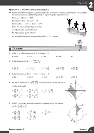 Razonamiento Matemático
111
2
Trigonometría
Unidad VI
Central: 619-8100
Aplicación de la matemática a situaciones cotidianas
18.	En una competencia deportiva, alumnos de la UNI, San Marcos y Católica, demostraron sus cualidades
en varias disciplinas, y obtienen promedios regidos bajo las siguientes leyes:
UNI: A(x) =(3 sen x + 20)%
San Marcos: B(x) = (25cos2x – 3)%
Católica: C(x) = (sen2x + 2senx + 3)2%
Si los tres obtuvieron puntajes máximos:
a)	 ¿Quién ganó la competencia?
b) ¿Qué equipo quedó último?
c)	 ¿Cuál es la diferencia porcentual entre el 1º y el 2º puesto?
¡Tú puedes!
1.	 ¿Cuál es el máximo valor de: K = sen(2cosx + 1)?
a)	
sen1	b)	
cos1	c)	
sen2	d)	
sen3	e)	
1
2.	 Señale la variación de: T
senx
senx
2
3 1
=
+
+
a)	 3; 2
5 	
b)	 –2; 2
5 	
c)
	
–3; 3
5 	
d)
	
–3; 4
7 	
e)
	
2; 4
3
3.	 Señale la extensión de: M = 2senx + |senx| + 1
a)	 [0; 1]	 b)	 [0; 2]	 c)	 [0;3]	 d)	 [0; 4]	 e)	 [1; 3]
4.	 En la C.T. mostrada: q ∈ 2p
3
; 5p
6
, ¿cuál es la variación del área de la
región sombreada?
a)
	
3
4
; 2 + 3
4 	
b)
	
4
3
; 5 + 3
4 	
c)
	
4
3
; 2 + 3
2 			
d)
	
4
3
; 3 + 3
2 	
e)
	
4
3
; 3 + 5
2
O x
y
q B
A
A’
B’
5.	 En la C.T. mostrada; señale la variación del área de la región sombrea-
da: q ∈ – 5p
6
; – 2p
3
a)
	
1
2
;
3
3 	
b)
	
3
3
; 3
	
c)
	
3
2
; 3
			
d)
	
1
4
;
3
4 	
e)
	
3
6
;
3
2
O x
y
q
B
A
A’
B’
T
 