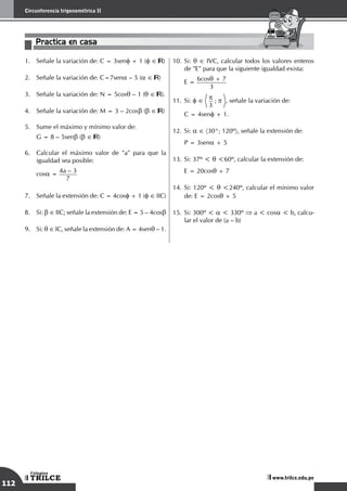 112
Circunferencia trigonométrica II
TRILCE
Colegios
www.trilce.edu.pe
Practica en casa
18:10:45
1.	 Señale la variación de: C = 3senf + 1 (f ∈ )
2.	 Señale la variación de: C=7sena – 5 (a ∈ )
3.	 Señale la variación de: N = 5cosq – 1 (q ∈ ).
4.	 Señale la variación de: M = 3 – 2cosb (b ∈ )
5.	 Sume el máximo y mínimo valor de:
	 G = 8 – 5senb (b ∈ )
6.	 Calcular el máximo valor de "a" para que la
igualdad sea posible:
	
cosa =
4a – 3
7
7.	 Señale la extensión de: C = 4cosf + 1 (f ∈ IIC)
8.	 Si: b ∈ IIC; señale la extensión de: E = 5 – 4cosb
9.	 Si: q ∈ IC, señale la extensión de: A = 4senq – 1.
10.	Si: q ∈ IVC, calcular todos los valores enteros
de "E" para que la siguiente igualdad exista:
	
E = 6cosq + 7
3
11.	Si: f ∈ p
3
; p , señale la variación de:	
C = 4senf + 1.
12.	Si: a ∈ 〈30°; 120º〉, señale la extensión de:
	 P = 3sena + 5
13.	Si: 37º < q <60º, calcular la extensión de:
	 E = 20cosq + 7
14.	Si: 120º < q <240º, calcular el mínimo valor
de: E = 2cosq + 5
15.	Si: 300º < a < 330º ⇒ a < cosa < b, calcu-
lar el valor de (a – b)
 