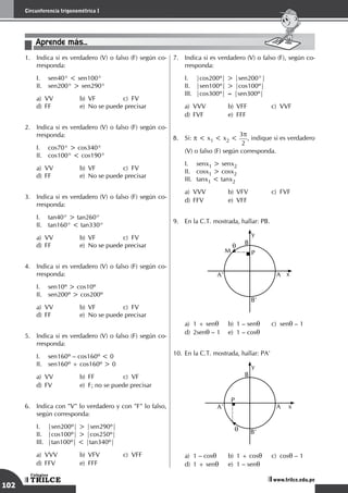 102
Circunferencia trigonométrica I
TRILCE
Colegios
www.trilce.edu.pe
1.	 Indica si es verdadero (V) o falso (F) según co-
rresponda:
I.	 sen40° < sen100°
II.	 sen200° > sen290°
a)	VV	 b)	VF	 c)	FV		
d)	 FF	 e)	 No se puede precisar
2.	 Indica si es verdadero (V) o falso (F) según co-
rresponda:
I.	 cos70° > cos340°
II.	 cos100° < cos190°
a)	VV	 b)	VF	 c)	FV		
d)	 FF	 e)	 No se puede precisar
3.	 Indica si es verdadero (V) o falso (F) según co-
rresponda:
I.	 tan40° > tan260°
II.	 tan160° < tan330°
a)	VV	 b)	VF	 c)	FV		
d)	 FF	 e)	 No se puede precisar
4.	 Indica si es verdadero (V) o falso (F) según co-
rresponda:
I.	 sen10º > cos10º		
II.	 sen200º > cos200º		
a)	VV	 b)	VF	 c)	FV		
d)	 FF	 e)	 No se puede precisar
5.	 Indica si es verdadero (V) o falso (F) según co-
rresponda:
I.	 sen160º – cos160º < 0
II.	 sen160º + cos160º > 0
a)	VV	 b)	FF	 c)	VF 		
d)	 FV	 e)	 F; no se puede precisar
6.	 Indica con "V" lo verdadero y con "F" lo falso,
según corresponda:
I.	 |sen200º| > |sen290º|		
II.	 |cos100º| > |cos250º|		
III.	 |tan100º| < |tan340º|		
a)	VVV	 b)	VFV	 c)	VFF		
d)	FFV	 e)	FFF
7.	 Indica si es verdadero (V) o falso (F), según co-
rresponda:
I.	 |cos200º| > |sen200°|		
II.	 |sen100º| > |cos100º|		
III.	 |cos300º| = |sen300º|		
a)	VVV	 b)	VFF	 c)	VVF 		
d)	FVF	 e)	FFF
8.	 Si: p < x1 < x2 <
3p
2
, indique si es verdadero
(V) o falso (F) según corresponda.
I.	 senx1 > senx2
II.	 cosx1 > cosx2
III.	 tanx1 < tanx2
a)	VVV	 b)	VFV	 c)	FVF		
d)	FFV	 e)	VFF
9.	 En la C.T. mostrada, hallar: PB.
	
P
M
x
y
q B
A
A’
B’
a)	 1 + senq	 b)	 1 – senq	 c)	senq – 1	
d)	2senq – 1	 e)	 1 – cosq
10.	En la C.T. mostrada, hallar: PA'
	
P
x
y
q
B
A
A’
B’
a)	 1 – cosq	 b)	 1 + cosq	 c)	cosq – 1 	
d)	 1 + senq	 e)	 1 – senq
Aprende más...
 