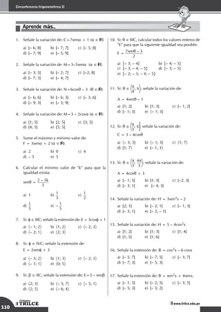 110
Circunferencia trigonométrica II
TRILCE
Colegios
www.trilce.edu.pe
1.	 Señale la variación de: C=7sena + 1 (a ∈ )
a)	 [– 6; 8]	 b)	 [– 7; 7]	 c)	 [– 5; 8]		
d)	 [– 7; 9]	 e)	 [– 5; 9]
2.	 Señale la variación de: M=3–5sena (a ∈ )
a)	 [– 3; 5]	 b)	 [– 2; 7]	 c)	 [–2; 8]		
d)	 [– 7; 3]	 e)	 [– 4; 7]
3.	 Señale la variación de: N=6cosq – 3 (q ∈ )
a)	 [– 6; 6]	 b)	 [– 6; 3]	 c)	 [– 3; 6]		
d)	 [– 9; 3]	 e)	 [– 3; 9]
4.	 Señale la variación de: M=3 – 2cosa (a ∈ )
a)	 [1; 5]	 b)	 [2; 5]	 c)	 [3; 5]		
d)	 [4; 5]	 e)	 [5; 5]
5.	 Sume el máximo y mínimo valor de:
	 F = 3sena + 2 (a ∈ )
a)	 2	 b)	 0	 c)	 4		
d)	 – 5	 e)	 5
6.	 Calcular el mínimo valor de "k" para que la
igualdad exista:
	
senq =
2 – 5k
3
a)	1	 b)
	
1
3	
c)
	
1
2		
d)
	
1
5	
e)	–
1
5
7.	 Si: f ∈ IIIC; señale la extensión de: E = 3cosf + 1
a)	 〈– 1; 2〉	b)	
〈1; 2〉	c)	
〈– 2; 3〉	
d)	 〈– 2; 1〉	e)	
〈2; 3〉
8.	 Si: f ∈ IVC; señale la extensión de:
	 E = 2senf + 3
a)	 〈– 3; 2〉	b)	
〈1; 3〉	c)	
〈– 2; 3〉 	
d)	 〈– 1; 1〉	e)	
〈0; 5〉
9.	 Si: b ∈ IIC; señale la extensión de: E=3 – senb.
a)	 〈2; 3〉	b)	
〈– 5; 7〉	c)	
〈– 5; 1〉	
d)	 〈2; 5〉	e)	
〈– 6; 4〉
10.	Si: q ∈ IIIC, calcular todos los valores enteros de
"E" para que la siguiente igualdad sea posible:
	
E = 7senq – 5
2
a)	 {– 3; – 4}	 b)	 {– 4; – 5}		
c)	 {– 3; – 4; – 5}	 d)	 {– 3; – 5}		
e)	 {– 2; – 3; – 4; – 5}
11.	Si: q ∈ p
4
; p ; señale la variación de:
	 A = 4senq – 1
a)	 [1; 2]	 b)	 [1; 3]	 c)	 [– 1; 2]		
d)	 [– 1; 3]	 e)	 〈– 1; 3]
12.	 Si: q ∈ p
3
; p ; señale la variación de: 		
C = 3 – 4cosq
		
a)	 〈– 3; 5]	 b)	 〈– 1; 3]	 c)	 〈1; 7〉	 	
d)	 [1; 7〉	 e)	 [– 1; 3〉
13.	Si: q ∈ p
3
; 4p
3
; señale la variación de:
	 A = 4cosq + 3
a)	 [– 1; 5[	 b)	 [1; 3[	 c)	 [–2; 3[		
d)	 [– 3; 1[	 e)	 [– 4; 3[
14.	Señale la variación de: H = 3sen2x – 2
a)	 [2; 1]	 b)	 [– 2; 1]	 c)	 [– 1; 3]		
d)	 [– 3; 1]	 e)	 [– 2; – 1]
15.	Señale la variación de: H = 5 – 4cos2x
a)	 [1; 2]	 b)	 [1; 3]	 c)	 [1; 4]		
d)	 [1; 5]	 e)	 [1; 6]
16.	Señale la extensión de: B = cos2x – 6 cosx
a)	 [– 5; 7]	 b)	 [– 7; 5]	 c)	 [– 3; 7]		
d)	 [– 7; 3]	 e)	 [– 5; 3]
17.	Señale la extensión de: B = sen2x + 4senx.
a)	 [– 1; 5]	 b)	 [– 2; 5]	 c)	 [– 3; 5]		
d)	 [– 5; 3]	 e)	 [– 5; 2]
Aprende más...
 