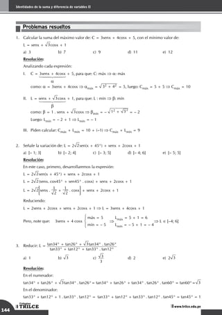144
Sistemas de medición angular
TRILCE
Colegios
www.trilce.edu.pe
144
Identidades de la suma y diferencia de variables II
TRILCE
Colegios
www.trilce.edu.pe
Problemas resueltos
1.	 Calcular la suma del máximo valor de: C = 3senx + 4cosx + 5, con el mínimo valor de:
	 L = senx + 3cosx + 1
a)	 3	 b)	 7	 c)	 9	 d)	 11	 e)	 12
	 Resolución:
	 Analizando cada expresión:
I.	 C = 3senx + 4cosx + 5, para que: C: máx ⇒ a: máx
	 	 1442443
	 	 a
	como: a = 3senx + 4cosx ⇒ amáx = 32 + 42 = 5, luego: Cmáx = 5 + 5 ⇒ Cmáx = 10
II.	 L = senx + 3cosx + 1, para que: L : mín ⇒ b: mín
	 	 1442443
	 	 b
	como: b = 1 . senx + 3cosx ⇒ bmín = – 12 + 32
= – 2
	 Luego: Lmín = – 2 + 1 ⇒ Lmín = – 1
III.	 Piden calcular: Cmáx + Lmín = 10 + (–1) ⇒ Cmáx + Lmín = 9
2.	 Señale la variación de: L = 2 2sen(x + 45°) + senx + 2cosx + 1
a)	 [– 1; 3]	 b)	 [– 2; 4]	 c)	 [– 3; 5]	 d)	 [– 4; 6]	 e)	 [– 5; 5]
Resolución:
En este caso, primero, desarrollaremos la expresión:
L = 2 2sen(x + 45°) + senx + 2cosx + 1
L = 2 2(senx. cos45° + sen45° . cosx) + senx + 2cosx + 1
L = 2 2 senx .
1
2
+
1
2
. cosx + senx + 2cosx + 1
Reduciendo:
L = 2senx + 2cosx + senx + 2cosx + 1 ⇒ L = 3senx + 4cosx + 1
Pero, note que: 3senx + 4 cosx
máx = 5
mín = – 5
⇒
Lmáx = 5 + 1 = 6
Lmín = – 5 + 1 = – 4
⇒ L ∈ [–4; 6]
3.	 Reducir: L = tan34° + tan26° + 3tan34° . tan26°
tan33° + tan12° + tan33° . tan12°
a)	1	 b)	 3	c)
	
3
3
	 d)	2	 e)	2 3
	 Resolución:
En el numerador:
tan34° + tan26° + 3tan34° . tan26°= tan34° + tan26° + tan34° . tan26° . tan60° = tan60°= 3
En el denominador:
tan33° + tan12° + 1 . tan33° . tan12° = tan33° + tan12° + tan33° . tan12° . tan45° = tan45° = 1
 
