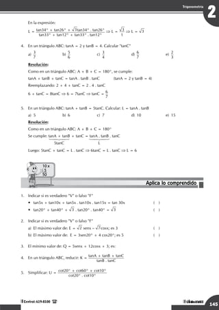 Razonamiento Matemático
145
1
Trigonometría
Unidad I
Central: 619-8100
Razonamiento Matemático
145
2
Trigonometría
Unidad VIII
Central: 619-8100
En la expresión:
L = tan34° + tan26° + 3tan34° . tan26°
tan33° + tan12° + tan33° . tan12°
⇒ L = 3
1
⇒ L = 3
4.	 En un triángulo ABC: tanA = 2 y tanB = 4. Calcular "tanC"
a)
	
3
7	
b)	
5
6
	c)	
3
4
	d)	
6
7
	e)	
2
3
Resolución:
	 Como en un triángulo ABC: A + B + C = 180°, se cumple:
tanA + tanB + tanC = tanA . tanB . tanC		 (tanA = 2 y tanB = 4)
Reemplazando: 2 + 4 + tanC = 2 . 4 . tanC
6 + tanC = 8tanC ⇒ 6 = 7tanC ⇒ tanC =
6
7
5.	 En un triángulo ABC: tanA + tanB = 5tanC. Calcular: L = tanA . tanB
a)	 5	 b)	 6	 c)	 7	 d)	 10	 e)	 15
Resolución:
Como en un triángulo ABC: A + B + C = 180°
Se cumple: tanA + tanB + tanC = tanA . tanB . tanC
	 	 14243	 14243
		 5tanC	 L
Luego: 5tanC + tanC = L . tanC ⇒ 6tanC = L . tanC ⇒ L = 6
Aplica lo comprendido
10 x
5
50
1.	 Indicar si es verdadero "V" o falso "F"
•	 tan5x + tan10x + tan5x . tan10x . tan15x = tan 30x	 ( )
• 	 tan20° + tan40° + 3 . tan20° . tan40° = 3	 ( )
2.	 Indicar si es verdadero "V" o falso "F"
a)	 El máximo valor de: E = 2 senx – 7cosx; es 3	 ( )
b)	 El máximo valor de: E = 3sen20° + 4 cos20°; es 5	 ( )
3.	 El mínimo valor de: Q = 5senx + 12cosx + 3; es:
4.	 En un triángulo ABC, reducir: K =
tanA + tanB + tanC
tanB . tanC
5.	 Simplificar: U =
cot20° + cot60° + cot10°
cot20° . cot10°
 