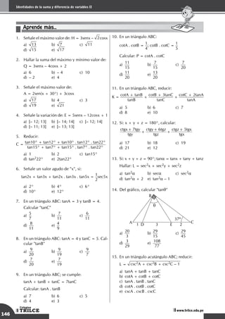 146
Sistemas de medición angular
TRILCE
Colegios
www.trilce.edu.pe
146
Identidades de la suma y diferencia de variables II
TRILCE
Colegios
www.trilce.edu.pe
Aprende más...
1.	 Señale el máximo valor de: H = 3senx – 2cosx
a)	 13	b)	
7	c)	
11		
d)	 15	e)	
17
2.	 Hallar la suma del máximo y mínimo valor de:
Q = 3senx – 4cosx + 2
a)	 6	 b)	 – 4	 c)	 10		
d)	 – 2	 e)	 4
3.	 Señale el máximo valor de:
A = 2sen(x + 30°) + 3cosx
a)	 17	 b)	4	 c)	3		
d)	 19	e)	
21
4.	 Señale la variación de: E = 5senx – 12cosx + 1
a)	 [– 12; 13]	 b)	 [– 14; 14]	 c)	 [– 12; 14]	
d)	 [– 11; 13]	 e)	 [– 13; 13]
5.	 Reducir:
C =
tan10° + tan12° + tan10° . tan12° . tan22°
tan15° + tan7° + tan15° . tan7° . tan22°
a)	 1	 b)	 2	 c)	 tan15°		
d)	tan222°	 e)	 2tan22°
6.	 Señale un valor agudo de "x", si:
tan2x + tan3x + tan2x . tan3x . tan5x =
1
2
sec5x
a)	 2°	 b)	 4°	 c)	 6°		
d)	 10°	 e)	 12°
7.	 En un triángulo ABC: tanA = 3 y tanB = 4.
	 Calcular "tanC"
a)
	
5
7	
b)
	
7
11	
c)
	
6
11		
d)
	
8
11	
e)
	
4
9
8.	 En un triángulo ABC: tanA = 4 y tanC = 5. Cal-
cular "tanB"
a)
	
9
20	
b)
	
9
19	
c)
	
9
7 		
d)
	
7
20	
e)
	
7
19
9.	 En un triángulo ABC; se cumple:
	 tanA + tanB + tanC = 7tanC
	 Calcular: tanA . tanB
a)	 7	 b)	 6	 c)	 5		
d)	4	 e)	3
10.	En un triángulo ABC:
cotA . cotB =
1
4
; cotB . cotC =
1
5
Calcular: P = cotA . cotC
a)
	
11
15	
b)
	
7
15	
c)
	
7
20		
d)
	
11
20	
e)
	
13
20
11.	En un triángulo ABC, reducir:
K =
cotA + tanB
tanB
+
cotB + 3tanC
tanC
+
cotC + 2tanA
tanA
a)	 5	 b)	 6	 c)	 7		
d)	 8	 e)	 10
12.	Si: x + y + z = 180°, calcular:
	 tgy
ctgx tgy
tgz
ctgy tgz
tgx
ctgz tgx
7 6 5
+
+
+
+
+
a)	 17	 b)	 18	 c)	 19		
d)	21	 e)	12
13.	 Si: x + y + z = 90°; tana = tanx + tany + tanz
	 Hallar: L = sec2x + sec2y + sec2z
a)	tan2a	 b)	seca	 c)	sec2a		
d)	tan2a + 2	 e)	 tan2a – 1
14.	Del gráfico, calcular "tanq"
	 A C
D E
B
2
3
1
37º
q
a)
	
20
3 	
b)
	
29
15	
c)
	
29
45		
d)
	
3
29	
e)
	
108
77
15.	En un triángulo acutángulo ABC; reducir:
L = csc2A + csc2B + csc2C – 1
a)	 tanA + tanB + tanC					
b)	 cotA + cotB + cotC					
c)	 tanA . tanB . tanC					
d)	 cotA . cotB . cotC					
e)	 cscA . cscB . cscC
 