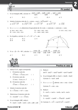 Razonamiento Matemático
147
1
Trigonometría
Unidad I
Central: 619-8100
Razonamiento Matemático
147
2
Trigonometría
Unidad VIII
Central: 619-8100
1.	 En un triángulo ABC, calcular: K =
tanA + cotB
tanA
+
tanB + cotC
tanB
+
tanC + cotA
tanC
a)	 1	 b)	 2	 c)	 3	 d)	 4	 e)	 5
2.	 Señale el máximo valor de: A = a(senx – cosx) + b 2cos(45° – x)
a)	2 a2 + b2 	b)	
2(a2 + b2) 	c)	
a2 + b2 	 d)	3 a2 + b2 	e)	
2ab
3.	 Si: x + y + z = p, determine el equivalente de: M=(cotx + coty)(coty + cotz)(cotz + cotx)
a)	 secx . secy . secz		 b)	 – secx . secy . secz		 c)	 cscx . cscy . cscz	
d)	 – cscx . cscy . cscz		 e)	 – senx . seny . senz
4.	 En el gráfico, calcular: K = a2 + b2 + c2 + abc
a)	2	 b)	3	 c)	4	
d)	8	 e)	6
	 A
B
C
D
O
b
a
c
1
5.	 Si: a + b + q = 90°, calcular: L =
cos(a – b)
cosa . cosb
+
cos(b – q)
cosb . cosq
+
cos(q – a)
cosq . cosa
a)	 1	 b)	 2	 c)	 3	 d)	 4	 e)	 5
1.	 Indicar V ó F, según corresponda:
I.	 El máximo valor de:
13senx + 3cosx, es 4	 ( )
II.	 El mínimo valor de:
	 12 senx – 5cosx, es –7		 ( )
III.	 El máximo valor de:
7senx + 2cosx, es 3	 ( )
2.	 Señale el máximo valor de:
G = 2sen(x + 45°) + senx
3.	 Determinar el máximo valor de:
E = 3cos(60° + x) + 3senx
4.	 En un triángulo ABC, reducir:
P = (tanA + tanB + tanC) . cotA . cotB . cotC
¡Tú puedes!
Practica en casa
18:10:45
5.	 Reducir:
tan13° . tan27° + tan27°.tan50° + tan13°.tan50°
6.	 En un triángulo ABC, si: 2tanA + 2tanB = 3tanC
Calcular: E = tanA . tanB
7.	 Si: x + y + z = p
2
; además: cotx + coty = 2cotz
	 Calcular: P = cotx . coty
8.	 Reducir:
	 E = tan7x + tan2x + tan9x . tan7x . tan2x
9.	 Calcular:
	 E = tan20° + tan40° + 3tan20° . tan40°
10.	Calcular: E = ( 3 + tan10°)( 3 + tan20°)
 