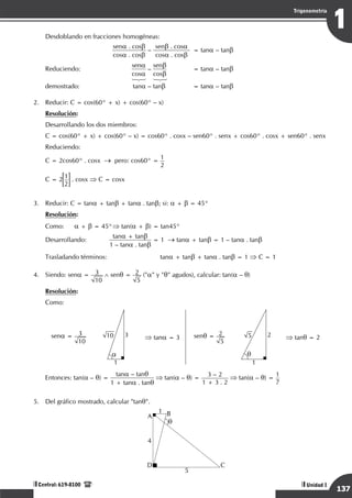 Razonamiento Matemático
137
1
Trigonometría
Unidad I
Central: 619-8100
Desdoblando en fracciones homogéneas:
		
sena . cosb
cosa . cosb
–
senb . cosa
cosa . cosb 	
= tana – tanb
Reduciendo:
	
sena
cosa
–
senb
cosb	
= tana – tanb
	 	 123 123
demostrado:	tana – tanb	 = tana – tanb
2.	 Reducir: C = cos(60° + x) + cos(60° – x)
Resolución:
Desarrollando los dos miembros:
C = cos(60° + x) + cos(60° – x) = cos60° . cosx – sen60° . senx + cos60° . cosx + sen60° . senx
Reduciendo:
C = 2cos60° . cosx → pero: cos60° =
1
2
C = 2
1
2
. cosx ⇒ C = cosx
3.	 Reducir: C = tana + tanb + tana . tanb; si: a + b = 45°
Resolución:
Como:	 a + b = 45°	
⇒ tan(a + b) = tan45°
Desarrollando:
		
tana + tanb
1 – tana . tanb
= 1 → tana + tanb = 1 – tana . tanb
Trasladando términos:	 	
tana + tanb + tana . tanb = 1 ⇒ C = 1
4.	 Siendo: sena = 3
10
∧ senq = 2
5
("a" y "q" agudos), calcular: tan(a – q)
Resolución:
Como:
sena = 3
10
10 3
1
a
⇒ tana = 3 senq = 2
5
5 2
1
q
⇒ tanq = 2
	
Entonces: tan(a – q) =
tana – tanq
1 + tana . tanq
⇒ tan(a – q) =
3 – 2
1 + 3 . 2
⇒ tan(a – q) =
1
7
5.	 Del gráfico mostrado, calcular "tanq".
	
A B
D C
1
5
4
q
 