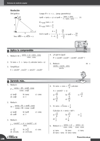 138
Sistemas de medición angular
TRILCE
Colegios
www.trilce.edu.pe
	 Resolución:
Del gráfico:
A B
D C
1
5
4
q
x
y
	Sea: ABD = x; ACD = y
Luego: q = x + y ... (prop. geométrica)
tanq = tan(x + y) ⇒ tanq =
tanx + tany
1 – tanx . tany
.
......	(1)
DAB: tanx = 4
ADC: tany =
4
5
En(1): tanq =
4 +
4
5
1 – 4 .
4
5
=
24
5
–
11
5
⇒ tanq = –
24
11
Aplica lo comprendido
10 x
5
50
1.	 Reducir: M =
sen(x + y) – senx . cosy
cosx . cosy
2.	 Si: tanx = 5 ∧ tany=3, calcular: tan(x – y)
3.	 Simplificar:
	 E = sen20° . cos25° + sen25° . cos20°
4.	 ¿A qué es igual:
	 P = cos40°. cos20° – sen40°. sen20° ?
5.	 Reducir: 						M =
sen4x – cos3x . senx
sen3x
Aprende más...
1.	 Reducir:
	 P =
sen(a + b) – senb . cosa
cosa . cosb
a)	tanb	 b)	tana	 c)	cota		
d)	cotb	 e)	1
2.	 Reducir:
	 M =
sen(a – q) + senq . cosa
cos(a – q) – cosa . cosq
a)	tanb	 b)	tanq	 c)	cota		
d)	cotq	 e)	1
3.	 Reducir:
	 J =
cos(45° + x) + cos(45° – x)
senx
a)	 2	 b)	2 2	 c)	cotx		
d)	 2cotx	 e)	2 2cotx
4.	 Si: senx + cosx = 3
4
, calcular:
	 A = sen(45° + x)
a)
	
6
2 	
b)
	
6
4 	
c)
	
3
4 		
d)
	
3
8 	
e)
	
6
8
5.	 Si: senx – 3cosx =
1
4
	 Calcular: A = sen(x – 60°)
a)
	
3
8 	
b)
	
3
4 	
c)
	
1
4		
d)
	
1
2	
e)
	
1
8
6.	 Reducir: J =
sen(x + y)
cosx . cosy
+
sen(z – x)
cosz . cosx
a)	 tanx	 b)	 tanz	 c)	 tany		
d)	 tanz – tany	 e)	 tanz+tany
 