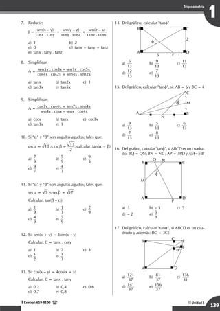 Razonamiento Matemático
139
1
Trigonometría
Unidad I
Central: 619-8100
7.	 Reducir:
	
J =
sen(x – y)
cosx . cosy
+
sen(y – z)
cosy . cosz
+
sen(z – x)
cosz . cosx
a)	1	 b)	2			
c)	 0	 d)	 tanx + tany + tanz	
e)	 tanx . tany . tanz
8.	 Simplificar
	
A =
sen5x . cos3x – sen3x . cos5x
cos4x . cos2x + sen4x . sen2x
a)	tanx	 b)	tan2x	 c)	1		
d)	 tan3x	 e)	 tan5x
9.	 Simplificar:
	
A =
cos7x . cos4x + sen7x . sen4x
sen4x . cosx – senx . cos4x
a)	cotx	 b)	tanx	 c)	cot3x		
d)	tan3x	 e)	1
10.	Si "a" y "b" son ángulos agudos; tales que:
	
csca = 10 ∧ cscb = 13
2
, calcular: tan(a + b)
a)
	
7
9	
b)
	
5
9	
c)
	
9
5		
d)
	
9
7	
e)
	
4
3
11.	Si "a" y "b" son ángulos agudos; tales que:
	seca = 5 ∧ secb = 17
	 Calcular: tan(b – a)
a)
	
1
9	
b)
	
1
3	
c)
	
2
9		
d)
	
4
9	
e)
	
5
9
12.	Si: sen(x + y) = 3sen(x – y)
	 Calcular: C = tanx . coty
a)	1	 b)	2	 c)	3		
d)
	
1
2	
e)
	
1
3
13.	Si: cos(x – y) = 4cos(x + y)
	 Calcular: C = tanx . tany
a)	 0,2	 b)	 0,4	 c)	 0,6		
d)	 0,7	 e)	 0,8
14.	Del gráfico, calcular "tanf"
	
B C
D
A
E
2
5 1
f
a)
	
5
13	
b)
	
9
13	
c)
	
11
13		
d)
	
12
13	
e)
	
7
13
15.	Del gráfico, calcular "tanf", si: AB = 6 y BC = 4
	
A B
C
N
M
f
a)
	
9
13	
b)
	
5
13	
c)
	
6
13		
d)
	
7
13	
e)
	
8
13
16.	 Del gráfico, calcular "tanf", si ABCD es un cuadra-
do: BQ = QN; BN = NC ; AP = 3PD y AM=MB
	
B
Q N
C
D
A
M
P
f
a)	 3	 b)	 – 3	 c)	 5		
d)	 – 2	 e)	
5
3
17.	Del gráfico, calcular "tana", si ABCD es un cua-
drado y además: BC = 3CE.
	
B
C
E
F
D
A
a
a)
	
121
37 	
b)
	
81
37 	
c)
	
136
31 		
d)
	
141
37 	
e)
	
156
37
 