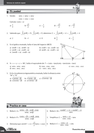 140
Sistemas de medición angular
TRILCE
Colegios
www.trilce.edu.pe
¡Tú puedes!
1.	 Siendo:	 senx + seny = senz
		 cosx + cosy = cosz
Calcular: cos(x – y)
a)
	
1
2	
b)
	
3
2 	
c)
	
–
1
2	
d)
	
– 3
2 	
e)
	
– 2
2
2.	 Sabiendo que:
5
S senqi = 0
i = 1
;
5
S cosqi = 0
i = 1
, determine: C =
5
S sen(qi + x)
i = 1
+
5
S cos(qi + x)
i = 1
a)	 2	 b)	 –1	 c)	 0	 d)
	
1
2	
e)	–
1
2
3.	 En el gráfico mostrado, hallar el área del trapecio ABCD.
a)	sen(q + a) . sen(q – a)	 b)	cos(q + a) . cos(q – a)	
c)	sen(q + a) . cos(q – a)	 d)	sen(q – a) . cos(q + a)	
e)	2sen(q + a) . cos(q – a)
B
P
C
D
A
2
a q
4.	 Si: x + y + z = 90°, hallar el equivalente de: T = (cotx – tany)(coty – tanx)(cotx – tanz)
a)	 senx . seny . senz		 b)	 cosx . cosy . cosz		 c)	 cscx . cscy . cscz	
d)	 secx . secy . secz		 e)	 – secx . secy . secz
5.	 En la circunferencia trigonométrica mostrada, hallar la distancia entre
"M" y "N"
a)	 vers(a – b) 	b)	
cov(a – b)	c)	
2vers(a – b)			
d)	 2cov(a – b)	 e)	2 vers(a – b)
A'
B
A
B'
O
Y
X
M
N
a
b
Practica en casa
18:10:45
1.	 Reducir: A=
sen(a + b) – senb . cosa
sena . senb
2.	 Reducir: P=
cos(a + b) + senb . sena
sena . cosb
3.	 Demostrar que: sen(45° + x) =  2
2
(senx + cosx)
4.	 Reducir: M=
cos(60° + x) + cos(60° – x)
senx
5.	 Simplificar: C =
sen(x + y)
cosx . cosy
– tanx
6.	 Reducir: C =
cos(x – y)
senx . cosy
– cotx
 