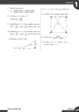 Razonamiento Matemático
141
1
Trigonometría
Unidad I
Central: 619-8100
7.	 Reducir la expresión:
	 M =
sen40°.cos20° + cos40°.sen20°
cos20°.cos10° – sen20°.sen10°
8.	 Si: sen(a + b) = 4sen(a – b)
	
Calcular: Q =
tana
tanb
9.	 Sabiendo que "a" y "q" son agudos, tales que:
cosa =
2
29
∧ cosq =
2
13
, calcular: tan(a + q)
10.	Sabiendo que "a" y "b" son agudos, tales que:
sena =
3
13
∧ senb =
1
5
, calcular: tan(a – b)
11.	Del gráfico, calcular "tanq".
	
A
5 6
N
B
M
C
2
2
q
12.	Si: x + y = 45° ∧ tanx=
1
6
, calcular: tany
13.	Si: ABCD es un cuadrado, hallar "tanq"
	
q
A B
D C
P Q
2 3
1
14.	Calcular: Q = tan50°
tan70° – tan20°
+ 1
15.	Si: tan(a + b + c) = 5 y tan(a + b) = 3
	 Calcular: cot(45° + c)
 