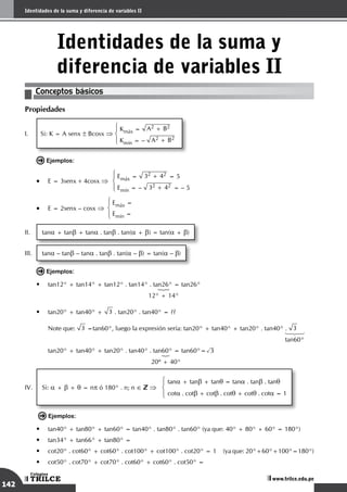 142
Sistemas de medición angular
TRILCE
Colegios
www.trilce.edu.pe
142
Identidades de la suma y diferencia de variables II
TRILCE
Colegios
www.trilce.edu.pe
Identidades de la suma y
diferencia de variables II
Conceptos básicos
Propiedades
I.	 Si: K = A senx ± Bcosx ⇒
Kmáx = A2 + B2
Kmín = – A2 + B2
Ejemplos:
• E = 3senx + 4cosx ⇒
Emáx = 32 + 42 = 5
Emín = – 32 + 42 = – 5
• E = 2senx – cosx ⇒
Emáx =
Emín =
II.	 tana + tanb + tana . tanb . tan(a + b) = tan(a + b)
III.	 tana – tanb – tana . tanb . tan(a – b) = tan(a – b)
Ejemplos:
•	 tan12° + tan14° + tan12° . tan14° . tan26° = tan26°
	 	 123
		 12° + 14°
•	 tan20° + tan40° + 3 . tan20° . tan40° = ??
	 Note que: 3 =tan60°, luego la expresión sería: tan20° + tan40° + tan20° . tan40° . 3
	 	 123
		 tan60°
	 tan20° + tan40° + tan20° . tan40° . tan60° = tan60°= 3
	 	      123
		 20º + 40°
IV.	 Si: a + b + q = np ó 180° . n; n ∈ ⇒
tana + tanb + tanq = tana . tanb . tanq
cota . cotb + cotb . cotq + cotq . cota = 1
Ejemplos:
•	 tan40° + tan80° + tan60° = tan40° . tan80° . tan60° (ya que: 40° + 80° + 60° = 180°)
•	 tan34° + tan66° + tan80° =
•	 cot20° . cot60° + cot60° . cot100° + cot100° . cot20° = 1	 (ya que: 20°+60°+100°=180°)
•	 cot50° . cot70° + cot70° . cot60° + cot60° . cot50° =
 