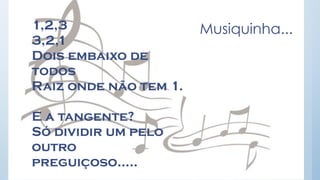 Musiquinha... 
1,2,3 
3,2,1 
Dois embaixo de todos 
Raiz onde não tem 1. 
E a tangente? 
Só dividir um pelo outro preguiçoso.....  