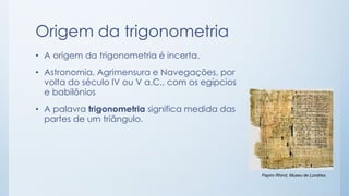 Origem da trigonometria 
•A origem da trigonometria é incerta. 
•Astronomia, Agrimensura e Navegações, por volta do século IV ou V a.C., com os egípcios e babilônios 
•A palavratrigonometriasignifica medida das partes de um triângulo. 
Papiro Rhind, Museu de Londres.  