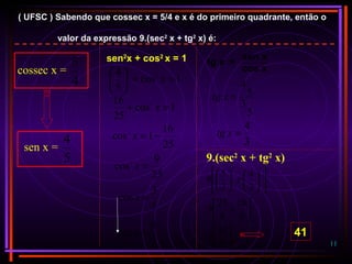 11
( UFSC ) Sabendo que cossec x = 5/4 e x é do primeiro quadrante, então o
valor da expressão 9.(sec2
x + tg2
x) é:
cossec x =
4
5
sen x =
5
4
sen2
x + cos2
x = 1
1cos
5
4 2
2
=+





x
1cos
25
16 2
=+ x
25
16
1cos2
−=x
25
9
cos2
=x
5
3
cos =x
3
5
sec =x
tg x =
sen x
cos x
5
3
5
4
=xtg
3
4
=xtg
9.(sec2
x + tg2
x)












+





22
3
4
3
5
9




+
9
16
9
25
9




9
41
9 41
 