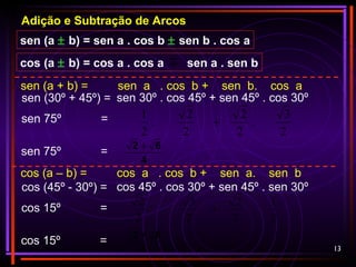 13
Adição e Subtração de Arcos
sen (a ± b) = sen a . cos b ± sen b . cos a
cos (a ± b) = cos a . cos a sen a . sen b
sen 75º =
sen (30º + 45º) = sen 30º . cos 45º + sen 45º . cos 30º
sen (a + b) = sen a . cos b + sen b. cos a
2
3
.
2
2
2
2
.
2
1
+
sen 75º =
4
62 +
cos 15º =
cos (45º - 30º) = cos 45º . cos 30º + sen 45º . sen 30º
cos (a – b) = cos a . cos b + sen a. sen b
cos 15º =
4
62 +
2
1
.
2
2
2
3
.
2
2
+
 