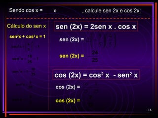 16
Cálculo do sen x
sen2
x + cos2
x = 1
1
25
16
xsen2
=+
25
16
1xsen2
−=
25
9
xsen2
=
5
3
xsen −=
1
5
4
xsen
2
2
=





+
Sendo cos x =
5
4
e π
π
2
2
3
<< x , calcule sen 2x e cos 2x:
sen (2x) = 2sen x . cos x
cos (2x) = cos2
x - sen2
x
sen (2x) = 











−
5
4
.
5
3
.2
sen (2x) =
25
24
−
cos (2x) =
25
9
25
16
−
cos (2x) =
25
7
 
