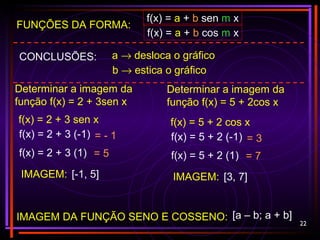 22
FUNÇÕES DA FORMA:
f(x) = a + b sen m x
f(x) = a + b cos m x
IMAGEM DA FUNÇÃO SENO E COSSENO: [a – b; a + b]
CONCLUSÕES: a → desloca o gráfico
b → estica o gráfico
Determinar a imagem da
função f(x) = 2 + 3sen x
f(x) = 2 + 3 sen x
f(x) = 2 + 3 (-1)
f(x) = 2 + 3 (1)
= - 1
= 5
IMAGEM: [-1, 5]
Determinar a imagem da
função f(x) = 5 + 2cos x
f(x) = 5 + 2 cos x
f(x) = 5 + 2 (-1)
f(x) = 5 + 2 (1)
= 3
= 7
IMAGEM: [3, 7]
 