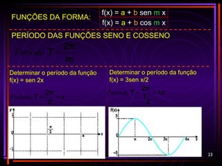 23
PERÍODO DAS FUNÇÕES SENO E COSSENO
m
2π
T =Período
Determinar o período da função
f(x) = sen 2x
FUNÇÕES DA FORMA:
f(x) = a + b sen m x
f(x) = a + b cos m x
π==
2
2π
TPeríodo
Determinar o período da função
f(x) = 3sen x/2
π4==
2
1
2π
TPeríodo
 