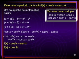 24
Determine o período da função f(x) = cos4
x – sen4
x é:
Um pouquinho de matemática
básica
(a + b)(a – b) = a2
– b2
(x + 3)(x – 3) = x2
– 9
= x2
– 25(x + 5)(x – 5)
= cos4
x – sen4
x(cos2
x + sen2
x )(cos2
x – sen2
x)
= cos4
x – sen4
x(1)(cos2x)
f(x) = cos4
x – sen4
x
f(x) = cos 2x
π==
2
2π
TPeríodo
m
2π
T =Período
= cos4
x – sen4
xcos2x
fórmulas do arco duplo
sen 2x = 2sen x.cos x
cos 2x = cos2
x – sen2
x
 
