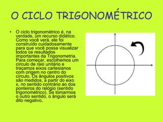 O CICLO TRIGONOMÉTRICO   O ciclo trigonométrico é, na verdade, um recurso didático. Como você verá, ele foi construído cuidadosamente para que você possa visualizar todos os resultados importantes da Trigonometria. Para começar, escolhemos um círculo de raio unitário e traçamos eixos cartesianos com origem no centro do círculo. Os ângulos positivos são medidos, a partir do eixo x, no sentido contrário ao dos ponteiros do relógio (sentido trigonométrico). Se tomarmos o outro sentido, o ângulo será dito negativo.  