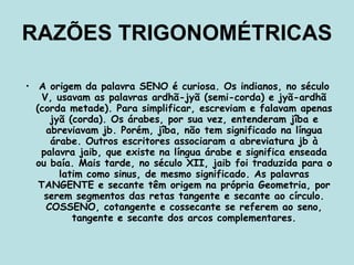 RAZÕES TRIGONOMÉTRICAS A origem da palavra SENO é curiosa. Os indianos, no século V, usavam as palavras ardhã-jyã (semi-corda) e jyã-ardhã (corda metade). Para simplificar, escreviam e falavam apenas jyã (corda). Os árabes, por sua vez, entenderam jîba e abreviavam jb. Porém, jîba, não tem significado na língua árabe. Outros escritores associaram a abreviatura jb à palavra jaib, que existe na língua árabe e significa enseada ou baía. Mais tarde, no século XII, jaib foi traduzida para o latim como sinus, de mesmo significado. As palavras TANGENTE e secante têm origem na própria Geometria, por serem segmentos das retas tangente e secante ao círculo. COSSENO, cotangente e cossecante se referem ao seno, tangente e secante dos arcos complementares. 