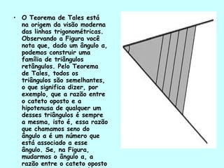 O Teorema de Tales está na origem da visão moderna das linhas trigonométricas. Observando a Figura você nota que, dado um ângulo α, podemos construir uma família de triângulos retângulos. Pelo Teorema de Tales, todos os triângulos são semelhantes, o que significa dizer, por exemplo, que a razão entre o cateto oposto e a hipotenusa de qualquer um desses triângulos é sempre a mesma, isto é, essa razão que chamamos seno do ângulo α é um número que está associado a esse ângulo. Se, na Figura, mudarmos o ângulo α, a razão entre o cateto oposto e a hipotenusa mudará, atribuindo outro valor para o seno de α. 