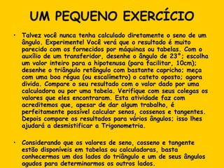 UM PEQUENO EXERCÍCIO Talvez você nunca tenha calculado diretamente o seno de um ângulo. Experimente! Você verá que o resultado é muito parecido com os fornecidos por máquinas ou tabelas. Com o auxílio de um transferidor, desenhe o ângulo de 23°; escolha um valor inteiro para a hipotenusa (para facilitar, 10cm); desenhe o triângulo retângulo com bastante capricho; meça com uma boa régua (ou escalímetro) o cateto oposto; agora divida. Compare o seu resultado com o valor dado por uma calculadora ou por uma tabela. Verifique com seus colegas os valores que eles encontraram. Esta atividade faz com acreditemos que, apesar de dar algum trabalho, é perfeitamente possível calcular senos, cossenos e tangentes. Depois compare os resultados para vários ângulos; isso lhes ajudará a desmistificar a Trigonometria. Considerando que os valores de seno, cosseno e tangente estão disponíveis em tabelas ou calculadoras, basta conhecermos um dos lados do triângulo e um de seus ângulos agudos para determinarmos os outros lados. 
