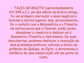 TALES DE MILETO (aproximadamente 611-545 a.C.), um dos sábios da Grécia antiga, foi um próspero mercador e seus negócios o levaram a muitos lugares, mas, provavelmente, foi o contato com a Matemática e a Filosofia de outros povos que o fizeram, ainda jovem, abandonar o comércio e dedicar-se à Geometria, Filosofia e Astronomia. De suas descobertas, podemos destacar a resolução de dois problemas práticos: calculou a altura da pirâmide de Quéops, no Egito, e determinou a distância de uma embarcação até um ponto na costa. 