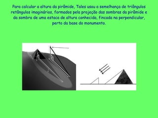 Para calcular a altura da pirâmide, Tales usou a semelhança de triângulos retângulos imaginários, formados pela projeção das sombras da pirâmide e da sombra de uma estaca de altura conhecida, fincada na perpendicular, perto da base do monumento. 
