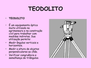 TEODOLITO TEODOLITO  É um equipamento óptico muito utilizado na agrimensura e na construção civil para trabalhar com medidas indiretas. Sua utilização permite:  Medir ângulos verticais e horizontais.  Medir a altura de objetos perpendiculares ao chão. Verificar congruência e semelhança de triângulos . 