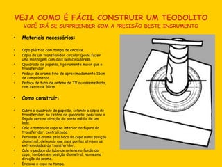 VEJA COMO É FÁCIL CONSTRUIR UM TEODOLITO VOCÊ IRÁ SE SURPREENDER COM A PRECISÃO DESTE INSRUMENTO Materiais necessários:  Copo plástico com tampa de encaixe. Cópia de um transferidor circular (pode fazer uma montagem com dois semicirculares). Quadrado de papelão, ligeiramente maior que o transferidor. Pedaço de arame fino de aproximadamente 15cm de comprimento. Pedaço de tubo de antena de TV ou assemelhado, com cerca de 30cm. Como construir: Cubra o quadrado de papelão, colando a cópia do transferidor, no centro do quadrado; posicione o ângulo zero na direção do ponto médio de um lado. Cole a tampa do copo no interior da figura do transferidor, centralizada. Perpasse o arame pela boca do copo numa posição diametral, deixando que suas pontas atinjam as extremidades do transferidor. Cole o pedaço do tubo de antena no fundo do copo, também em posição diametral, na mesma direção do arame. Encaixe o copo na tampa. 