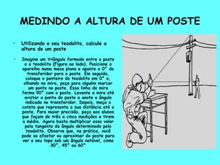MEDINDO A ALTURA DE UM POSTE Utilizando o seu teodolito, calcule a altura de um poste Imagine um triângulo formado entre o poste e o teodolito (Figura ao lado). Posicione o aparelho numa mesa plana e aponte o 0° do transferidor para o poste. Em seguida, coloque o ponteiro do teodolito em 0° e, olhando na mira, peça para alguém marcar um ponto no poste. Essa linha de mira forma 90° com o poste. Levante a mira até avistar a ponta do poste e anote o ângulo indicado no transferidor. Depois, meça o cateto que representa a sua distância até o poste. Para maior precisão, peça aos alunos que façam de três a cinco medições e tirem a média. Agora basta multiplicar esse valor pela tangente do ângulo determinado pelo teodolito. Observe que, na prática, você pode se afastar ou aproximar do poste para ver o seu topo sob um ângulo notável, como 30°, 45° ou 60° 