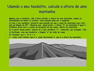 Usando o seu teodolito, calcule a altura de uma montanha Mesmo com o teodolito, não é fácil calcular a altura de uma montanha, dadas as dificuldades de medir os catetos. Uma solução pode ser a seguinte: a) Com o seu teodolito, encontre uma posição em que o cume da montanha seja visto sob um ângulo de 45°. Observe que, nesse ponto, a altura “h” da montanha é igual à distância entre ela e o ponto de projeção do seu cume, dentro da montanha. b) A partir desse ponto, afaste-se a uma distância “x”, conhecida, por exemplo, 10m. c) Verifique, com seu teodolito, o ângulo “α” de visão do cume. d) Teremos: tg α = h/ h + x α . Como você conhece tgα e x, pode determinar h, que é a altura da montanha. 